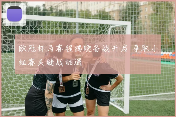 欧冠杯马赛程揭晓备战开启 争取小组赛关键战机遇