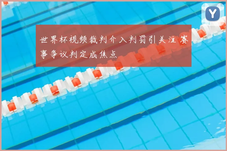 世界杯视频裁判介入判罚引关注 赛事争议判定成焦点